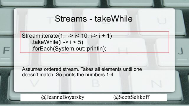 @JeanneBoyarsky @ScottSelikoff
Streams - takeWhile
Stream.iterate(1, i-> i< 10, i-> i + 1)
.takeWhile(i -> i < 5)
.forEach(System.out::println);
Assumes ordered stream. Takes all elements until one
doesn’t match. So prints the numbers 1-4

