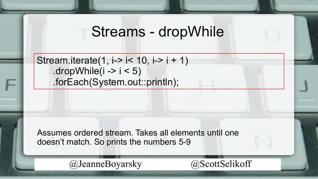@JeanneBoyarsky @ScottSelikoff
Streams - dropWhile
Stream.iterate(1, i-> i< 10, i-> i + 1)
.dropWhile(i -> i < 5)
.forEach(System.out::println);
Assumes ordered stream. Takes all elements until one
doesn’t match. So prints the numbers 5-9

