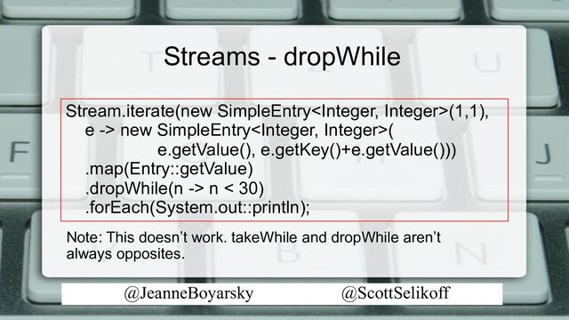 @JeanneBoyarsky @ScottSelikoff
Streams - dropWhile
Stream.iterate(new SimpleEntry(1,1),
e -> new SimpleEntry(
e.getValue(), e.getKey()+e.getValue()))
.map(Entry::getValue)
.dropWhile(n -> n < 30)
.forEach(System.out::println);
Note: This doesn’t work. takeWhile and dropWhile aren’t
always opposites.

