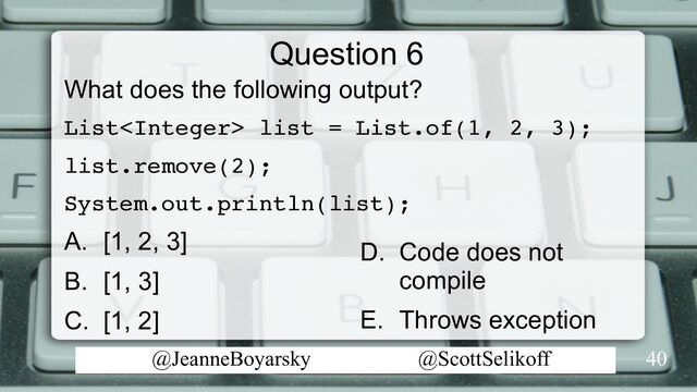 @JeanneBoyarsky @ScottSelikoff
Question 6
What does the following output?
List list = List.of(1, 2, 3);
list.remove(2);
System.out.println(list);
A. [1, 2, 3]
B. [1, 3]
C. [1, 2]
40
D. Code does not
compile
E. Throws exception
