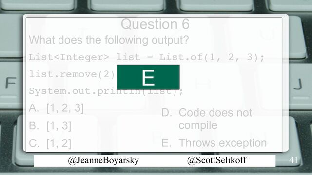 @JeanneBoyarsky @ScottSelikoff
Question 6
What does the following output?
List list = List.of(1, 2, 3);
list.remove(2);
System.out.println(list);
A. [1, 2, 3]
B. [1, 3]
C. [1, 2]
41
D. Code does not
compile
E. Throws exception
E
