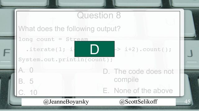 @JeanneBoyarsky @ScottSelikoff
Question 8
What does the following output?
long count = Stream
.iterate(1; i-> i< 10; i-> i+2).count();
System.out.println(count);
A. 0
B. 5
C. 10
45
D. The code does not
compile
E. None of the above
D
