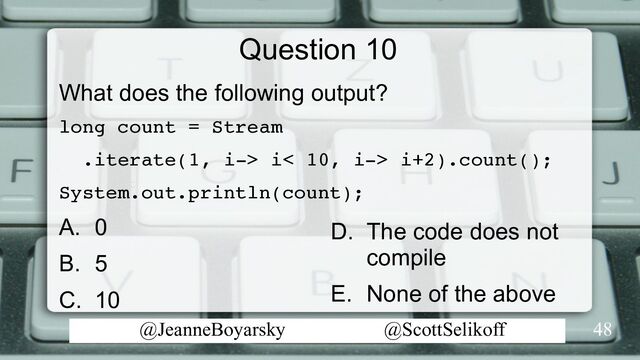 @JeanneBoyarsky @ScottSelikoff
Question 10
What does the following output?
long count = Stream
.iterate(1, i-> i< 10, i-> i+2).count();
System.out.println(count);
A. 0
B. 5
C. 10
48
D. The code does not
compile
E. None of the above
