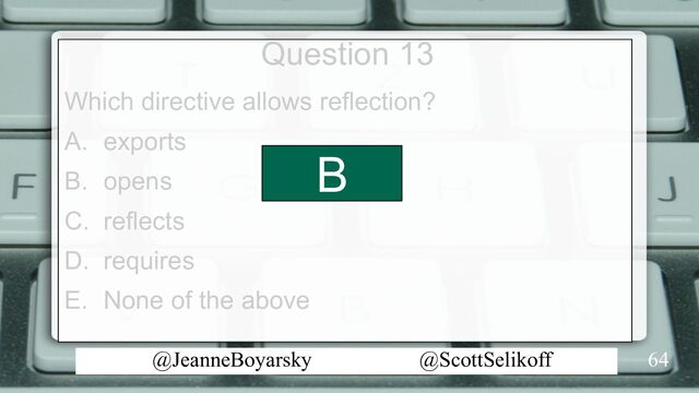 @JeanneBoyarsky @ScottSelikoff
Question 13
Which directive allows reflection?
A. exports
B. opens
C. reflects
D. requires
E. None of the above
64
B
