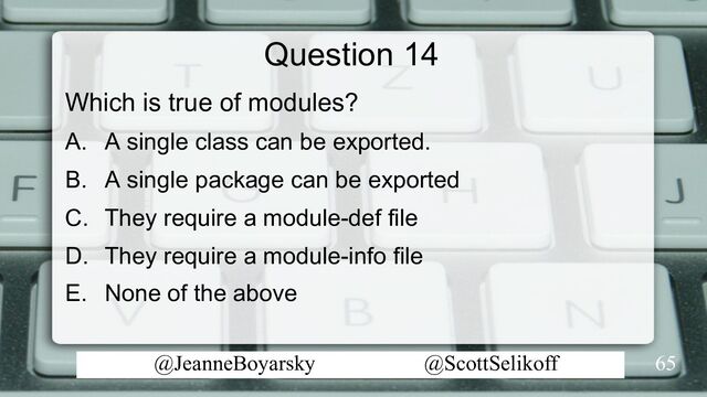 @JeanneBoyarsky @ScottSelikoff
Question 14
Which is true of modules?
A. A single class can be exported.
B. A single package can be exported
C. They require a module-def file
D. They require a module-info file
E. None of the above
65

