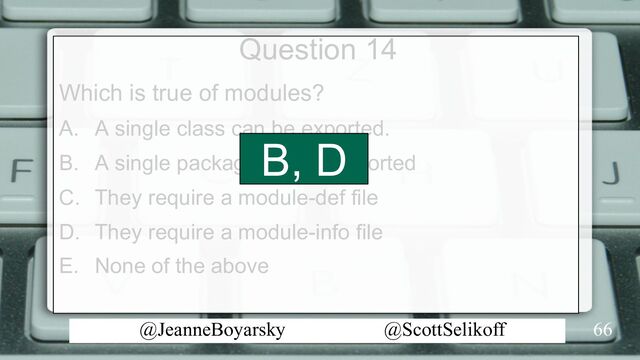 @JeanneBoyarsky @ScottSelikoff
Question 14
Which is true of modules?
A. A single class can be exported.
B. A single package can be exported
C. They require a module-def file
D. They require a module-info file
E. None of the above
66
B, D
