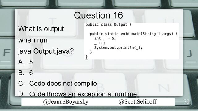 @JeanneBoyarsky @ScottSelikoff
Question 16
What is output
when run
java Output.java?
A. 5
B. 6
C. Code does not compile
D. Code throws an exception at runtime
70
