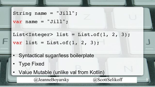 @JeanneBoyarsky @ScottSelikoff
String name = "Jill";
var name = "Jill";
List list = List.of(1, 2, 3);
var list = List.of(1, 2, 3);
• Syntactical sugar/less boilerplate
• Type Fixed
• Value Mutable (unlike val from Kotlin)
8
