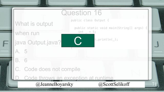 @JeanneBoyarsky @ScottSelikoff
Question 16
What is output
when run
java Output.java?
A. 5
B. 6
C. Code does not compile
D. Code throws an exception at runtime
71
C
