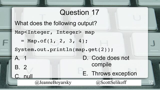 @JeanneBoyarsky @ScottSelikoff
Question 17
What does the following output?
Map map
= Map.of(1, 2, 3, 4);
System.out.println(map.get(2));
A. 1
B. 2
C. null
72
D. Code does not
compile
E. Throws exception
