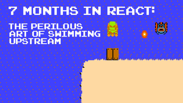 7 months in react:
The perilous
art of swimming
upstream
