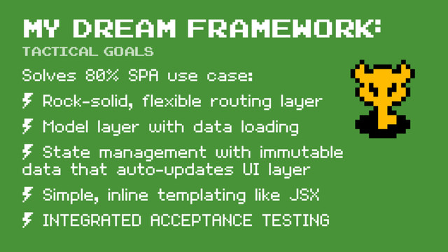 My dream framework:
Solves 80% SPA use case:
º Rock-solid, flexible routing layer
º Model layer with data loading
º State management with immutable
data that auto-updates UI layer
º Simple, inline templating like JSX
º INTEGRATED ACCEPTANCE TESTING
tactical goals
