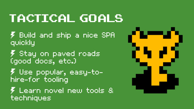 tactical goals
º Build and ship a nice SPA
quickly
º Stay on paved roads
(good docs, etc.)
º Use popular, easy-to-
hire-for tooling
º Learn novel new tools &
techniques
