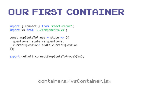 import { connect } from 'react-redux'; 
import Vs from '../components/Vs'; 
 
const mapStateToProps = state => ({ 
questions: state.vs.questions, 
currentQuestion: state.currentQuestion 
}); 
 
export default connect(mapStateToProps)(Vs);
our first Container
containers/vsContainer.jsx
