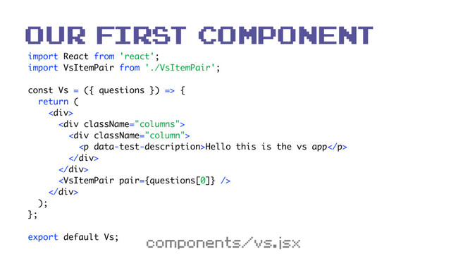 import React from 'react'; 
import VsItemPair from './VsItemPair'; 
 
const Vs = ({ questions }) => { 
return ( 
<div> 
<div> 
<div> 
<p>Hello this is the vs app</p> 
</div> 
</div> 
 
</div> 
); 
}; 
 
export default Vs;
our first component
components/vs.jsx
