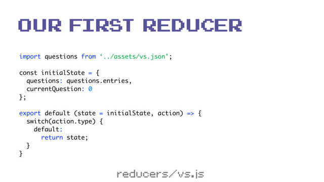 import questions from ‘../assets/vs.json'; 
 
const initialState = { 
questions: questions.entries, 
currentQuestion: 0 
}; 
 
export default (state = initialState, action) => { 
switch(action.type) { 
default: 
return state; 
} 
}
our first reducer
reducers/vs.js
