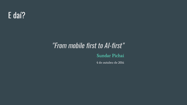 E daí?
"From mobile first to AI-first"
Sundar Pichai
4 de outubro de 2016
