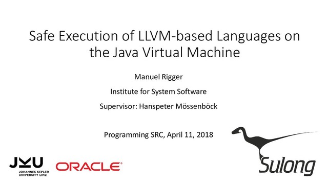 Safe Execution of LLVM-based Languages on
the Java Virtual Machine
Manuel Rigger
Institute for System Software
Supervisor: Hanspeter Mössenböck
Programming SRC, April 11, 2018
