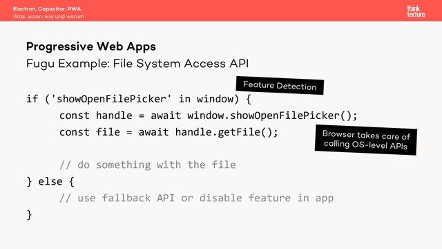 Fugu Example: File System Access API
if ('showOpenFilePicker' in window) {
const handle = await window.showOpenFilePicker();
const file = await handle.getFile();
// do something with the file
} else {
// use fallback API or disable feature in app
}
Electron, Capacitor, PWA
Was, wann, wie und warum
Progressive Web Apps
Feature Detection
Browser takes care of
calling OS-level APIs
