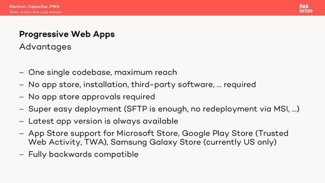 Advantages
- One single codebase, maximum reach
- No app store, installation, third-party software, … required
- No app store approvals required
- Super easy deployment (SFTP is enough, no redeployment via MSI, …)
- Latest app version is always available
- App Store support for Microsoft Store, Google Play Store (Trusted
Web Activity, TWA), Samsung Galaxy Store (currently US only)
- Fully backwards compatible
Electron, Capacitor, PWA
Was, wann, wie und warum
Progressive Web Apps
