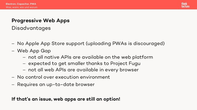 Disadvantages
- No Apple App Store support (uploading PWAs is discouraged)
- Web App Gap
- not all native APIs are available on the web platform
- expected to get smaller thanks to Project Fugu
- not all web APIs are available in every browser
- No control over execution environment
- Requires an up-to-date browser
If that’s an issue, web apps are still an option!
Electron, Capacitor, PWA
Was, wann, wie und warum
Progressive Web Apps
