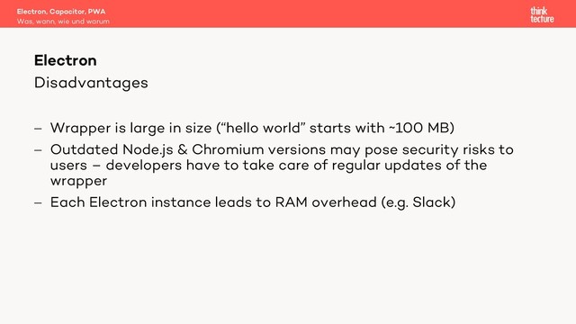 Disadvantages
- Wrapper is large in size (“hello world” starts with ~100 MB)
- Outdated Node.js & Chromium versions may pose security risks to
users – developers have to take care of regular updates of the
wrapper
- Each Electron instance leads to RAM overhead (e.g. Slack)
Electron, Capacitor, PWA
Was, wann, wie und warum
Electron
