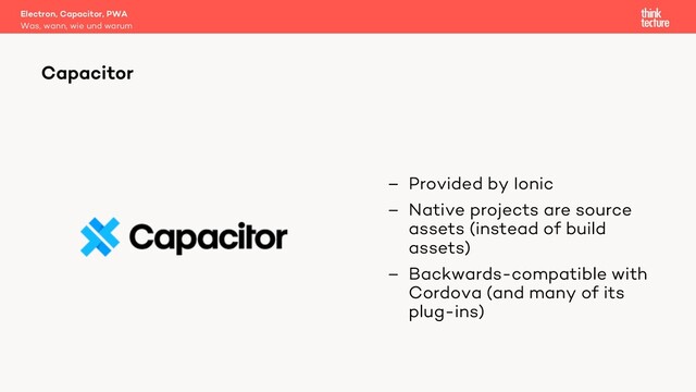 – Provided by Ionic
– Native projects are source
assets (instead of build
assets)
– Backwards-compatible with
Cordova (and many of its
plug-ins)
Electron, Capacitor, PWA
Was, wann, wie und warum
Capacitor
