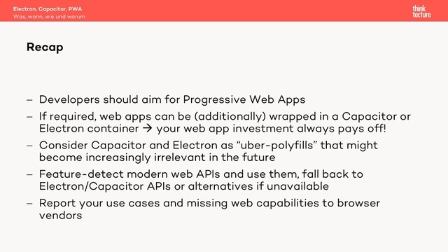 - Developers should aim for Progressive Web Apps
- If required, web apps can be (additionally) wrapped in a Capacitor or
Electron container à your web app investment always pays off!
- Consider Capacitor and Electron as “uber-polyfills” that might
become increasingly irrelevant in the future
- Feature-detect modern web APIs and use them, fall back to
Electron/Capacitor APIs or alternatives if unavailable
- Report your use cases and missing web capabilities to browser
vendors
Electron, Capacitor, PWA
Was, wann, wie und warum
Recap
