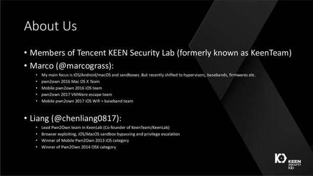 About Us
• Members of Tencent KEEN Security Lab (formerly known as KeenTeam)
• Marco (@marcograss):
• My main focus is iOS/Android/macOS and sandboxes. But recently shifted to hypervisors, basebands, firmwares etc.
• pwn2own 2016 Mac OS X Team
• Mobile pwn2own 2016 iOS team
• pwn2own 2017 VMWare escape team
• Mobile pwn2own 2017 iOS Wifi + baseband team
• Liang (@chenliang0817):
• Lead Pwn2Own team in KeenLab (Co-founder of KeenTeam/KeenLab)
• Browser exploiting, iOS/MacOS sandbox bypassing and privilege escalation
• Winner of Mobile Pwn2Own 2013 iOS category
• Winner of Pwn2Own 2014 OSX category
