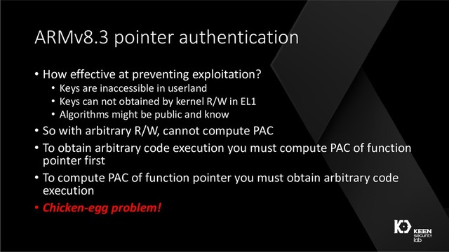 ARMv8.3 pointer authentication
• How effective at preventing exploitation?
• Keys are inaccessible in userland
• Keys can not obtained by kernel R/W in EL1
• Algorithms might be public and know
• So with arbitrary R/W, cannot compute PAC
• To obtain arbitrary code execution you must compute PAC of function
pointer first
• To compute PAC of function pointer you must obtain arbitrary code
execution
• Chicken-egg problem!
