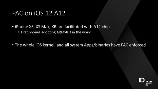 PAC on iOS 12 A12
• iPhone XS, XS Max, XR are facilitated with A12 chip
• First phones adopting ARMv8.3 in the world
• The whole iOS kernel, and all system Apps/binaries have PAC enforced
