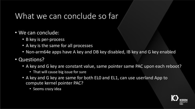 What we can conclude so far
• We can conclude:
• B key is per-process
• A key is the same for all processes
• Non-arm64e apps have A key and DB key disabled, IB key and G key enabled
• Questions?
• A key and G key are constant value, same pointer same PAC upon each reboot?
• That will cause big issue for sure
• A key and G key are same for both EL0 and EL1, can use userland App to
compute kernel pointer PAC?
• Seems crazy idea
