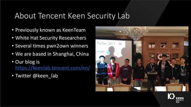 About Tencent Keen Security Lab
• Previously known as KeenTeam
• White Hat Security Researchers
• Several times pwn2own winners
• We are based in Shanghai, China
• Our blog is
https://keenlab.tencent.com/en/
• Twitter @keen_lab
