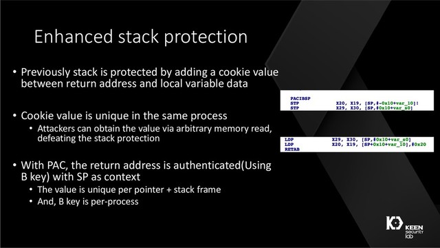 Enhanced stack protection
• Previously stack is protected by adding a cookie value
between return address and local variable data
• Cookie value is unique in the same process
• Attackers can obtain the value via arbitrary memory read,
defeating the stack protection
• With PAC, the return address is authenticated(Using
B key) with SP as context
• The value is unique per pointer + stack frame
• And, B key is per-process
