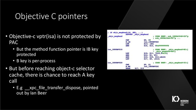 Objective C pointers
• Objective-c vptr(isa) is not protected by
PAC
• But the method function pointer is IB key
protected
• B key is per-process
• But before reaching object-c selector
cache, there is chance to reach A key
call
• E.g __xpc_file_transfer_dispose, pointed
out by Ian Beer
