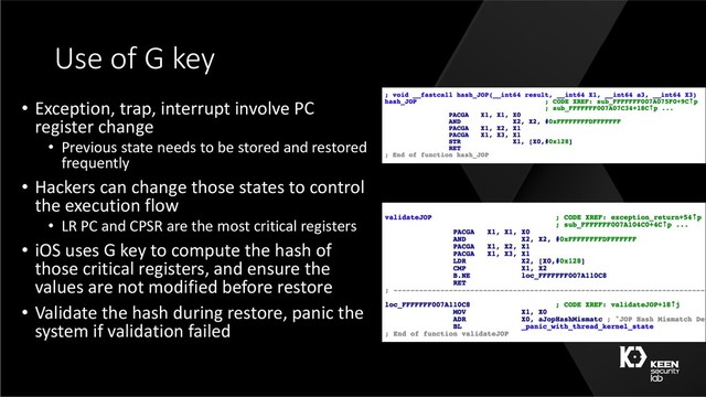 Use of G key
• Exception, trap, interrupt involve PC
register change
• Previous state needs to be stored and restored
frequently
• Hackers can change those states to control
the execution flow
• LR PC and CPSR are the most critical registers
• iOS uses G key to compute the hash of
those critical registers, and ensure the
values are not modified before restore
• Validate the hash during restore, panic the
system if validation failed
