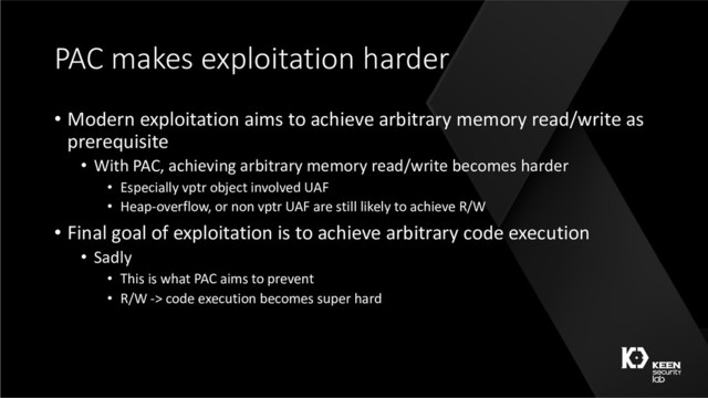 PAC makes exploitation harder
• Modern exploitation aims to achieve arbitrary memory read/write as
prerequisite
• With PAC, achieving arbitrary memory read/write becomes harder
• Especially vptr object involved UAF
• Heap-overflow, or non vptr UAF are still likely to achieve R/W
• Final goal of exploitation is to achieve arbitrary code execution
• Sadly
• This is what PAC aims to prevent
• R/W -> code execution becomes super hard
