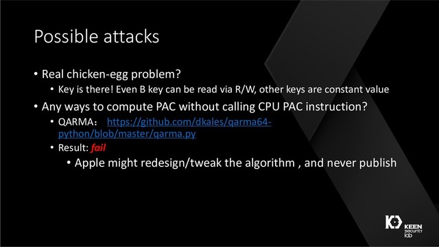 Possible attacks
• Real chicken-egg problem?
• Key is there! Even B key can be read via R/W, other keys are constant value
• Any ways to compute PAC without calling CPU PAC instruction?
• QARMA https://github.com/dkales/qarma64-
python/blob/master/qarma.py
• Result: fail
• Apple might redesign/tweak the algorithm , and never publish
