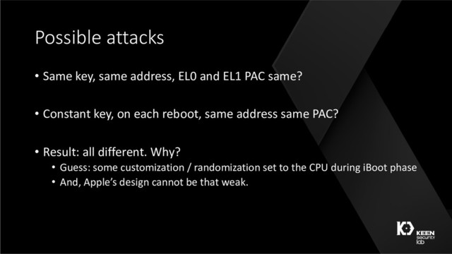 Possible attacks
• Same key, same address, EL0 and EL1 PAC same?
• Constant key, on each reboot, same address same PAC?
• Result: all different. Why?
• Guess: some customization / randomization set to the CPU during iBoot phase
• And, Apple’s design cannot be that weak.
