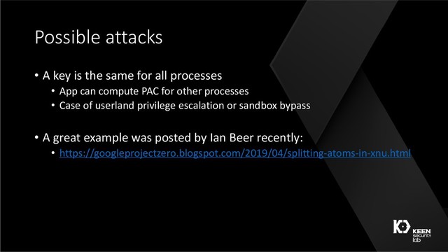 Possible attacks
• A key is the same for all processes
• App can compute PAC for other processes
• Case of userland privilege escalation or sandbox bypass
• A great example was posted by Ian Beer recently:
• https://googleprojectzero.blogspot.com/2019/04/splitting-atoms-in-xnu.html
