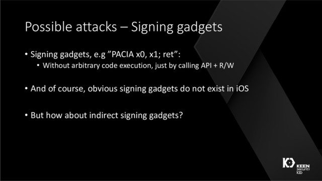 Possible attacks – Signing gadgets
• Signing gadgets, e.g ”PACIA x0, x1; ret”:
• Without arbitrary code execution, just by calling API + R/W
• And of course, obvious signing gadgets do not exist in iOS
• But how about indirect signing gadgets?
