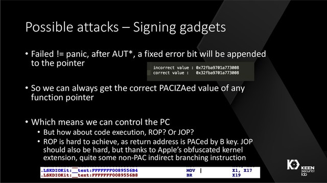 Possible attacks – Signing gadgets
• Failed != panic, after AUT*, a fixed error bit will be appended
to the pointer
• So we can always get the correct PACIZAed value of any
function pointer
• Which means we can control the PC
• But how about code execution, ROP? Or JOP?
• ROP is hard to achieve, as return address is PACed by B key. JOP
should also be hard, but thanks to Apple’s obfuscated kernel
extension, quite some non-PAC indirect branching instruction
