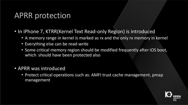 APRR protection
• In iPhone 7, KTRR(Kernel Text Read-only Region) is introduced
• A memory range in kernel is marked as rx and the only rx memory in kernel
• Everything else can be read-write
• Some critical memory region should be modified frequently after iOS boot,
which should have been protected also
• APRR was introduced
• Protect critical operations such as: AMFI trust cache management, pmap
management
