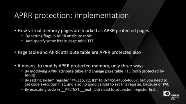 APRR protection: implementation
• How virtual memory pages are marked as APRR protected pages
• By setting flags in APRR attribute table
• And specify some bits in page table TTE
• Page table and APRR attribute table are APRR protected also
• It means, to modify APRR protected memory, only three ways:
• By modifying APRR attribute table and change page table TTE (both protected by
APRR)
• By setting system register “#4, c15, c2, #1” to 0x44554455646667, but you need to
get code execution first, and also no good gadget to set this register, because of PAC
• By executing code in __PPLTEXT:__text , but need to set system register first…
