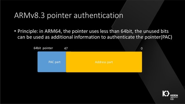 ARMv8.3 pointer authentication
• Principle: in ARM64, the pointer uses less than 64bit, the unused bits
can be used as additional information to authenticate the pointer(PAC)
PAC part Address part
64bit pointer 47 0
