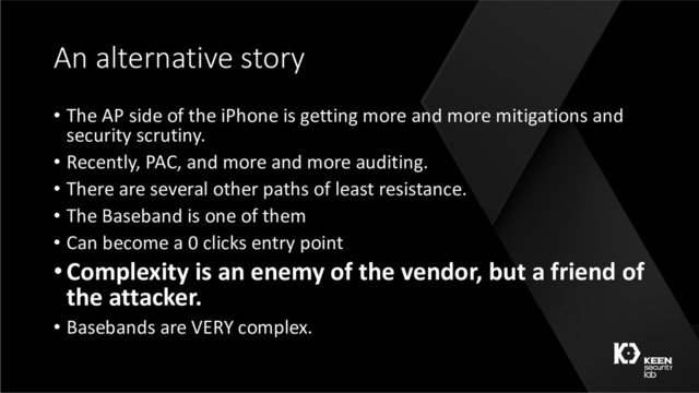 An alternative story
• The AP side of the iPhone is getting more and more mitigations and
security scrutiny.
• Recently, PAC, and more and more auditing.
• There are several other paths of least resistance.
• The Baseband is one of them
• Can become a 0 clicks entry point
•Complexity is an enemy of the vendor, but a friend of
the attacker.
• Basebands are VERY complex.
