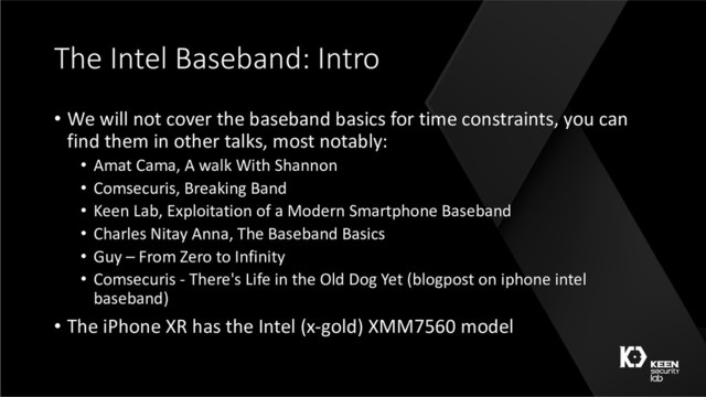 The Intel Baseband: Intro
• We will not cover the baseband basics for time constraints, you can
find them in other talks, most notably:
• Amat Cama, A walk With Shannon
• Comsecuris, Breaking Band
• Keen Lab, Exploitation of a Modern Smartphone Baseband
• Charles Nitay Anna, The Baseband Basics
• Guy – From Zero to Infinity
• Comsecuris - There's Life in the Old Dog Yet (blogpost on iphone intel
baseband)
• The iPhone XR has the Intel (x-gold) XMM7560 model
