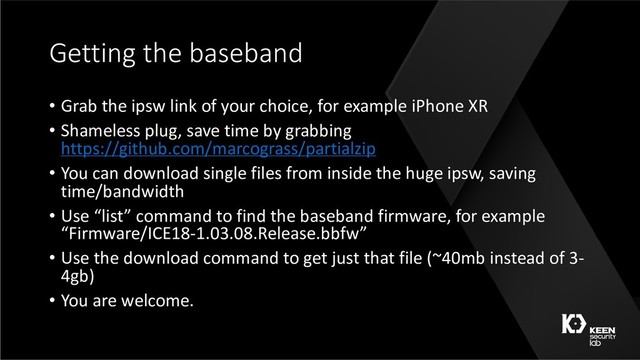 Getting the baseband
• Grab the ipsw link of your choice, for example iPhone XR
• Shameless plug, save time by grabbing
https://github.com/marcograss/partialzip
• You can download single files from inside the huge ipsw, saving
time/bandwidth
• Use “list” command to find the baseband firmware, for example
“Firmware/ICE18-1.03.08.Release.bbfw”
• Use the download command to get just that file (~40mb instead of 3-
4gb)
• You are welcome.
