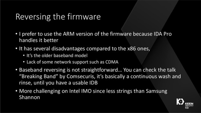 Reversing the firmware
• I prefer to use the ARM version of the firmware because IDA Pro
handles it better
• It has several disadvantages compared to the x86 ones,
• It’s the older baseband model
• Lack of some network support such as CDMA
• Baseband reversing is not straightforward… You can check the talk
“Breaking Band” by Comsecuris, it’s basically a continuous wash and
rinse, until you have a usable IDB
• More challenging on Intel IMO since less strings than Samsung
Shannon
