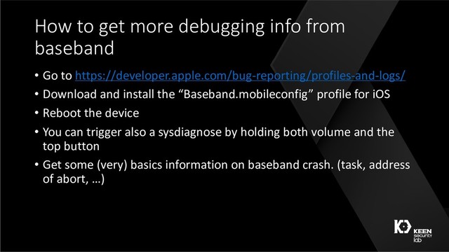 How to get more debugging info from
baseband
• Go to https://developer.apple.com/bug-reporting/profiles-and-logs/
• Download and install the “Baseband.mobileconfig” profile for iOS
• Reboot the device
• You can trigger also a sysdiagnose by holding both volume and the
top button
• Get some (very) basics information on baseband crash. (task, address
of abort, …)
